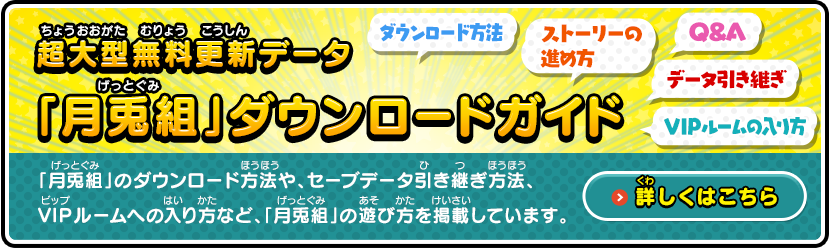 超大型無料更新データ「月兎組」ダウンロードガイド「月兎組」のダウンロード方法や、セーブデータ引き継ぎ方法、VIPルームへの入り方など、「月兎組」の遊び方を掲載しています。詳しくはこちら