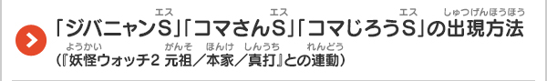 「ジバニャンS」「コマさんS」「コマじろうS」の出現方法（『妖怪ウォッチ2 元祖／本家／真打』との連動）