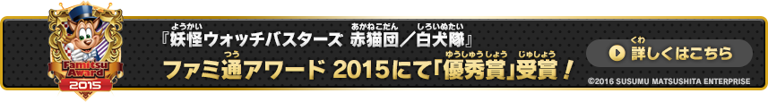 『妖怪ウォッチバスターズ 赤猫団／白犬隊』 ファミ通アワード 2015にて「優秀賞」受賞！ 詳しくはこちら