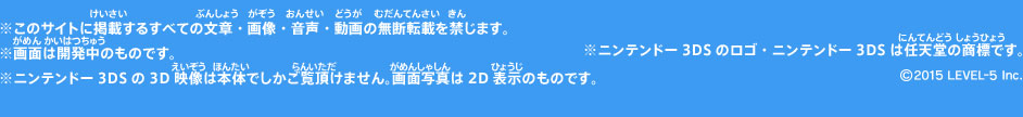 ※このサイトに掲載するすべての文章・画像・音声・動画の無断転載を禁じます。※画面は開発中のものです。※ニンテンドー3DSの3D映像は本体でしかご覧頂けません。画面写真は2D表示のものです。※ニンテンドー3DSのロゴ・ニンテンドー3DSは任天堂の商標です。©2015 LEVEL-5 Inc.