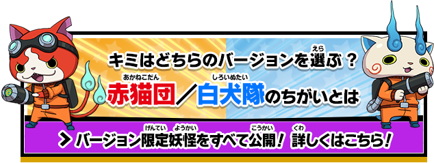 キミはどちらのバージョンを選ぶ?赤猫団／白犬隊のちがいとは バージョン限定妖怪をすべて公開！ 詳しくはこちら！