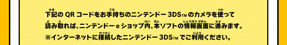 下記のQRコードをお手持ちのニンテンドー3DSTMのカメラを使って読み取れば、ニンテンドーeショップ内、本ソフトの情報画面に進みます。※インターネットに接続したニンテンドー3DSTMでご利用ください。