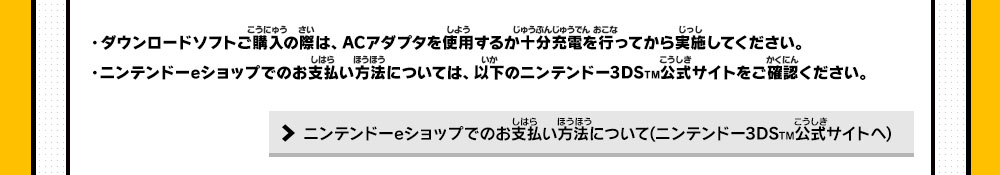 ・ダウンロードソフトご購入の際は、ACアダプタを使用するか十分充電を行ってから実施してください。・ニンテンドーeショップでのお支払い方法については、以下のニンテンドー3DSTM公式サイトをご確認ください。