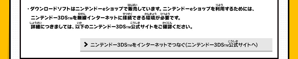 ・ダウンロードソフトはニンテンドーeショップで販売しています。ニンテンドーeショップを利用するためには、ニンテンドー3DSTMを無線インターネットに接続できる環境が必要です。詳細につきましては、以下のニンテンドー3DSTM公式サイトをご確認ください。・ニンテンドーeショップでのお支払い方法については、以下のニンテンドー3DSTM公式サイトをご確認ください。