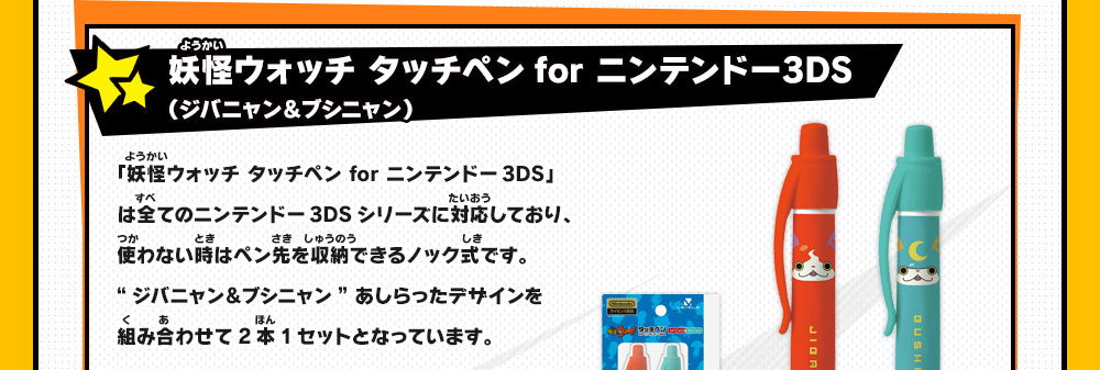 妖怪ウォッチ タッチペンfor ニンテンドー3DS（ジバニャン＆ブシニャン）
                    「妖怪ウォッチ タッチペン for ニンテンドー3DS」は全てのニンテンドー3DSシリーズに対応しており、使わない時はペン先を収納できるノック式です。
                    “ジバニャン＆ブシニャン” あしらったデザインを組み合わせて2本1セットとなっています。