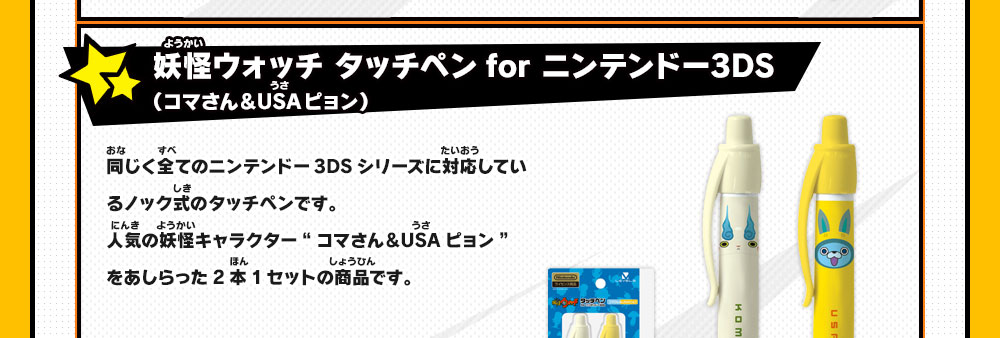 
                    妖怪ウォッチ タッチペンfor ニンテンドー3DS（コマさん＆USAピョン）
                    同じく全てのニンテンドー3DSシリーズに対応しているノック式のタッチペンです。
                    人気の妖怪キャラクター“コマさん＆USAピョン”をあしらった2本1セットの商品です。