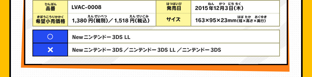 品番：LVAC-0008/希望小売価格：1,380円（税別）／1,518円（税込）/
                    発売日：2015年12月3日（木）/サイズ：163×95×23mm（幅×高さ×奥行）/◯：Newニンテンドー3DS LL/×：Newニンテンドー3DS／ニンテンドー3DS LL／ニンテンドー3DS