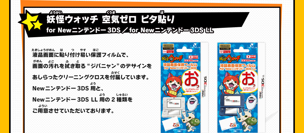 
                    妖怪ウォッチ 空気ゼロ ピタ貼り for Newニンテンドー3DS／for Newニンテンドー3DS LL
                    液晶画面に貼り付け易い保護フィルムで、画面の汚れを拭き取る“ジバニャン”のデザインをあしらったクリーニングクロスを付属しています。
                    Newニンテンドー3DS用と、 Newニンテンドー3DS LL用の2種類をご用意させていただいております。