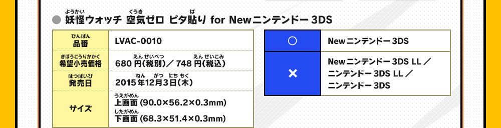 ● 妖怪ウォッチ 空気ゼロ ピタ貼り for Newニンテンドー3DS
                    品番：LVAC-0010/希望小売価格：680円（税別）／748円（税込）/発売日：2015年12月3日（木）/サイズ：上画面(90.0×56.2×0.3mm)下画面(68.3×51.4×0.3mm)/◯：Newニンテンドー3DS/×：Newニンテンドー3DS LL／ニンテンドー3DS LL／ニンテンドー3DS