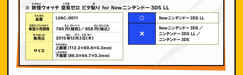 ● 妖怪ウォッチ 空気ゼロ ピタ貼り for Newニンテンドー3DS LL
                    品番：LVAC-0011/希望小売価格：780円（税別）／858円（税込）/発売日：2015年12月3日（木）/サイズ：上画面(112
                    .2×69.8×0.3mm)下画面(86.0×64.7×0.3mm)/○：Newニンテンドー3DS LL/×：Newニンテンドー3DS／ニンテンドー3DS LL／ニンテンドー3DS