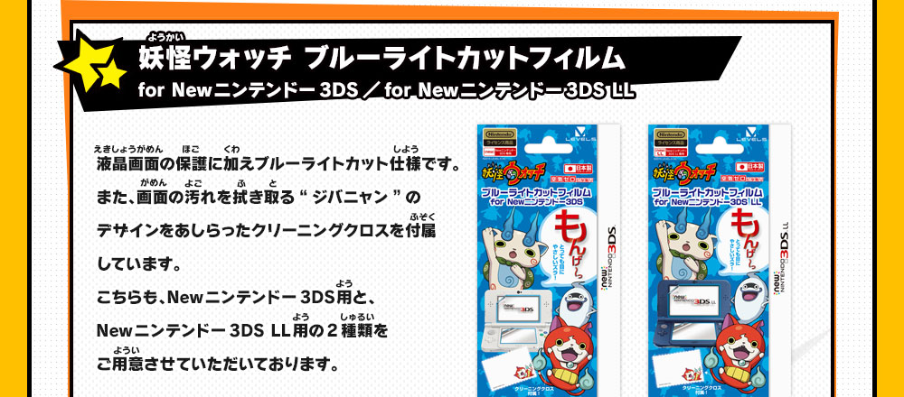 妖怪ウォッチ ブルーライトカットフィルム for Newニンテンドー3DS／for Newニンテンドー3DS LL液晶画面の保護に加えブルーライトカット仕様です。また、画面の汚れを拭き取る“ジバニャン”のデザインをあしらったクリーニングクロスを付属しています。
                    こちらも、Newニンテンドー3DS用と、Newニンテンドー3DS LL用の2種類をご用意させていただいております。