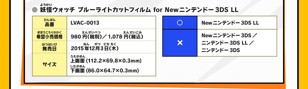 品番：LVAC-0013/希望小売価格：980円（税別）／1,078円（税込）/発売日：2015年12月3日（木）/サイズ：上画面(112
                    .2×69.8×0.3mm)下画面(86.0×64.7×0.3mm)/○：Newニンテンドー3DS LL/×：Newニンテンドー3DS ／ニンテンドー3DS LL／ニンテンドー3DS