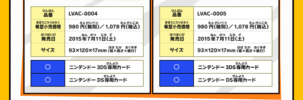 
                    品番：LVAC-0004/希望小売価格：980円（税別）／1,078円（税込）/発売日：2015年7月11日（土）/サイズ：93×120×17mm （幅×高さ×奥行）/◯：ニンテンドー3DS専用カード/◯：ニンテンドーDS専用カード
                    品番：LVAC-0005/希望小売価格：980円（税別）／1,078円（税込）/発売日：2015年7月11日（土）/サイズ：93×120×17mm （幅×高さ×奥行）/◯：ニンテンドー3DS専用カード/◯：ニンテンドーDS専用カード