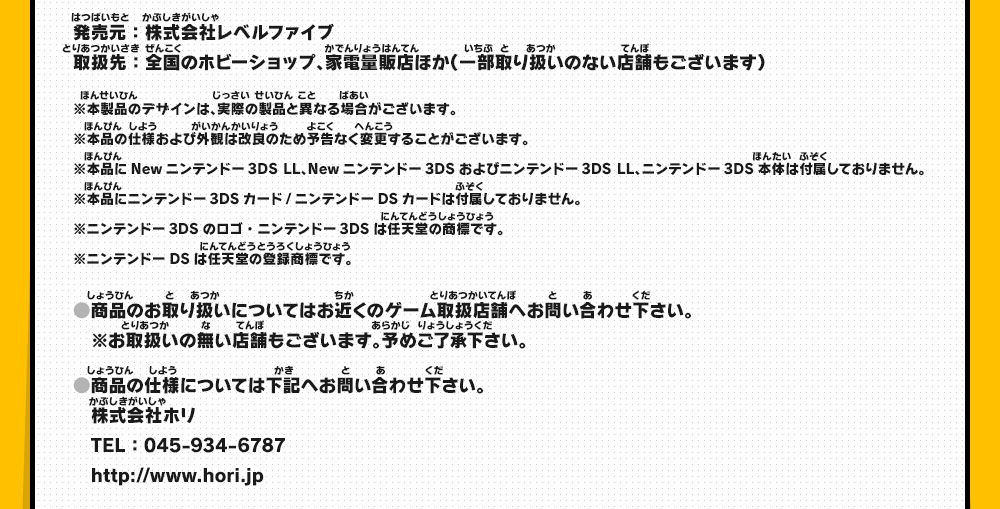 発売元：株式会社レベルファイブ／取扱先：全国のホビーショップ、家電量販店ほか（一部取り扱いのない店舗もございます）※本製品のデザインは、実際の製品と異なる場合がございます。／※本製品のデザインは、実際の製品と異なる場合がございます。※本品の仕様および外観は改良のため予告なく変更することがございます。※本品にNewニンテンドー3DS LL、Newニンテンドー3DSおよびニンテンドー3DS LL、ニンテンドー3DS本体は付属しておりません。※本品にニンテンドー3DSカード/ニンテンドーDSカードは付属しておりません。 ※ニンテンドー3DSのロゴ・ニンテンドー3DSは任天堂の商標です。※ニンテンドーDSは任天堂の登録商標です。・商品のお取り扱いについてはお近くのゲーム取扱店舗へお問い合わせ下さい。※お取扱いの無い店舗もございます。予めご了承下さい。・商品の仕様については下記へお問い合わせ下さい。株式会社ホリ