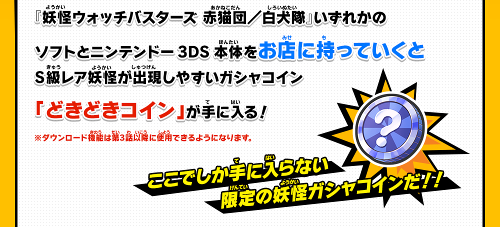 『妖怪ウォッチバスターズ 赤猫団／白犬隊』いずれかのソフトとニンテンドー3DS本体をお店に持っていくとS級レア妖怪が出現しやすいガシャコイン「どきどきコイン」が手に入る！※ダウンロード機能は第3話以降に使用できるようになります。ここでしか手に入らない限定の妖怪ガシャコインだ！！