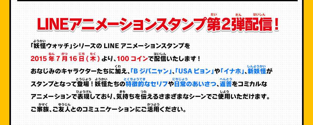 LINEアニメーションスタンプ第2弾配信開始!「妖怪ウォッチ」シリーズのLINEアニメーションスタンプを2015年7月16日(木)より、100コインで配信いたします!おなじみのキャラクターたちに加え、「Bジバニャン」、「USAピョン」や「イナホ」、新妖怪がスタンプとなって登場!妖怪たちの特徴的なセリフや日常のあいさつ、返答をコミカルなアニメーションで表現しており、気持ちを伝えるさまざまなシーンでご使用いただけます。ご家族、ご友人とのコミュニケーションにご活用ください。