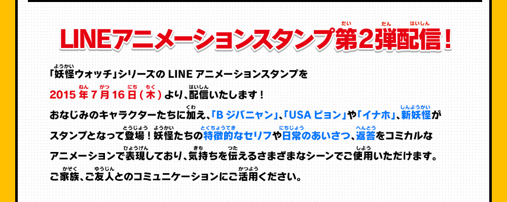 LINEアニメーションスタンプ第2弾配信開始!「妖怪ウォッチ」シリーズのLINEアニメーションスタンプを2015年7月16日(木)より、配信いたします!おなじみのキャラクターたちに加え、「Bジバニャン」、「USAピョン」や「イナホ」、新妖怪がスタンプとなって登場!妖怪たちの特徴的なセリフや日常のあいさつ、返答をコミカルなアニメーションで表現しており、気持ちを伝えるさまざまなシーンでご使用いただけます。ご家族、ご友人とのコミュニケーションにご活用ください。