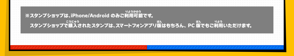 ※スタンプショップは、iPhone/Androidのみご利用可能です。スタンプショップで購入されたスタンプは、スマートフォンアプリ版はもちろん、PC版でもご利用いただけます。