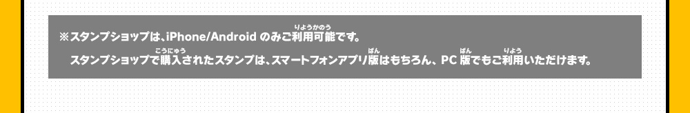 ※スタンプショップは、iPhone/Androidのみご利用可能です。スタンプショップで購入されたスタンプは、スマートフォンアプリ版はもちろん、PC版でもご利用いただけます。