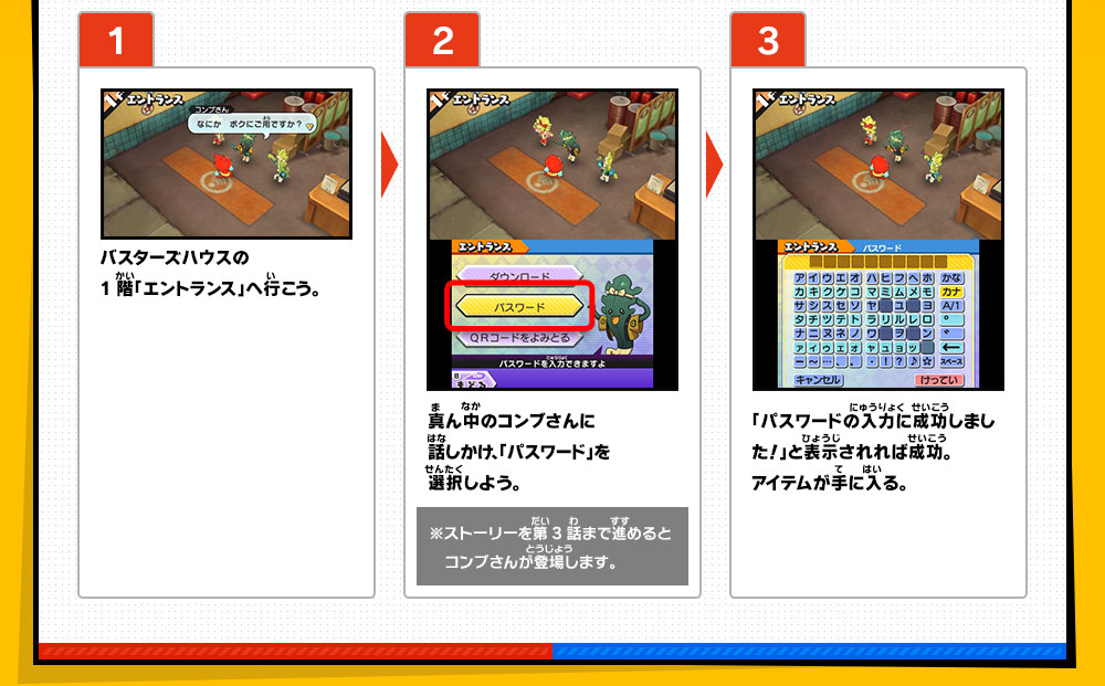 【1】バスターズハウスの1階「エントランス」へ行こう。／【2】真ん中のコンブさんに話しかけ、「パスワード」を選択しよう。※ストーリーを第3話まで進めるとコンブさんが登場します。／【3】「パスワードの入力に成功しました！」と表示されれば成功。アイテムが手に入る。