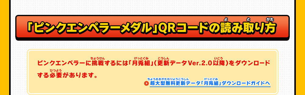 「ピンクエンペラーメダル」QRコードの読み取り方 ピンクエンペラーに挑戦するには「月兎組」（更新データVer.2.0以降）をダウンロードする必要があります。 超大型無料更新データ「月兎組」ダウンロードガイドへ