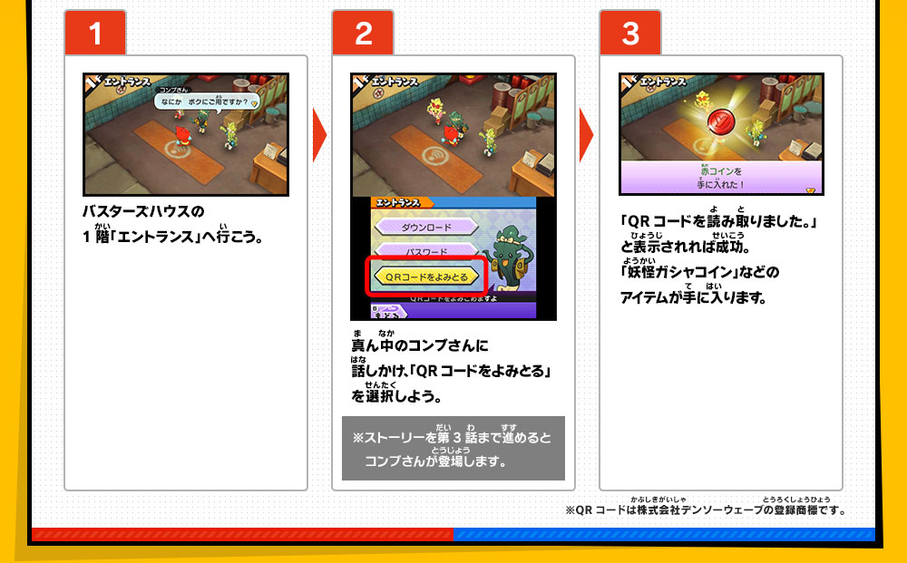 【1】バスターズハウスの1階「エントランス」へ行こう。／【2】真ん中のコンブさんに話しかけ、「QRコードをよみとる」を選択しよう。※ストーリーを第3話まで進めると　コンブさんが登場します。／【3】「QRコードを読み取りました。」と表示されれば成功。「妖怪ガシャコイン」などのアイテムが手に入ります。※QRコードは株式会社デンソーウェーブの登録商標です。