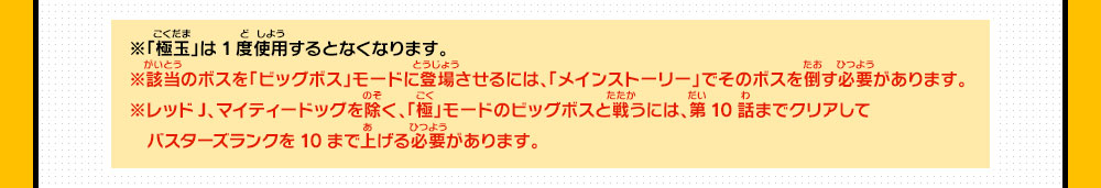 ※「極玉」は1度使用するとなくなります。※該当のボスを「ビッグボス」モードに登場させるには、「メインストーリー」でそのボスを倒す必要があります。※レッドJ、マイティードッグを除く、「極」モードのビッグボスと戦うには、第10話までクリアしてバスターズランクを10まで上げる必要があります。