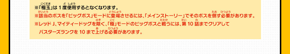 ※「極玉」は1度使用するとなくなります。※該当のボスを「ビッグボス」モードに登場させるには、「メインストーリー」でそのボスを倒す必要があります。※レッドJ、マイティードッグを除く、「極」モードのビッグボスと戦うには、第10話までクリアしてバスターズランクを10まで上げる必要があります。