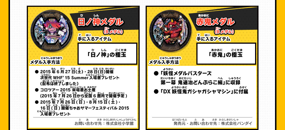 日ノ神メダル(Bメダル) 手に入るアイテム 「日ノ神」の極玉 メダル入手方法 ・2015年6月27日（土）・28日（日）開催 次世代WHF’15 Summer入場者プレゼント（配布は終了しました）・コロツアー2015 来場者お土産(2015年7月26日から全国6箇所で開催予定)・2015年7月26日(日)・8月15日(土)・16日(日)開催ちゃおサマーフェスティバル2015入場者プレゼント お問い合わせ先：株式会社小学館／赤鬼メダル(Bメダル) 手に入るアイテム 「赤鬼」の極玉 メダル入手方法 「妖怪メダルバスターズ第一幕 鬼退治どんぶらこ編」に収録「DX妖怪鬼ガシャガシャマシン」に付属 発売元・お問い合わせ先：株式会社バンダイ