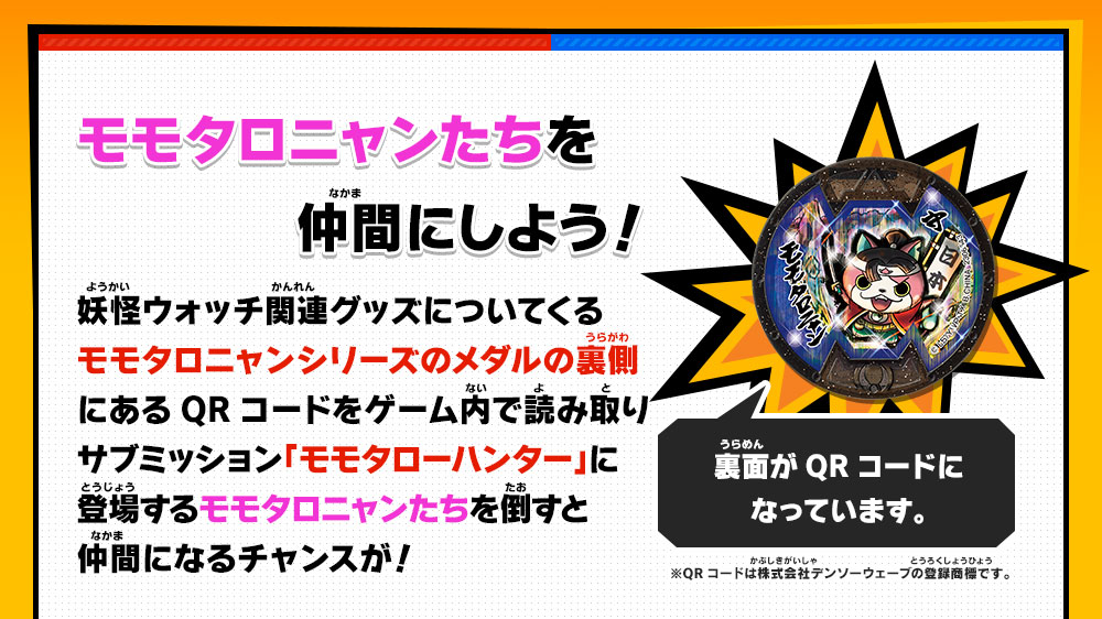 モモタロニャンたちを仲間にしよう！／妖怪ウォッチ関連グッズについてくる
モモタロニャンシリーズのメダルの裏側にあるQRコードをゲーム内で読み取りサブミッション「モモタローハンター」に登場するモモタロニャンたちを倒すと仲間になるチャンスが！／裏面がQRコードになっています。／※QRコードは株式会社デンソーウェーブの登録商標です。