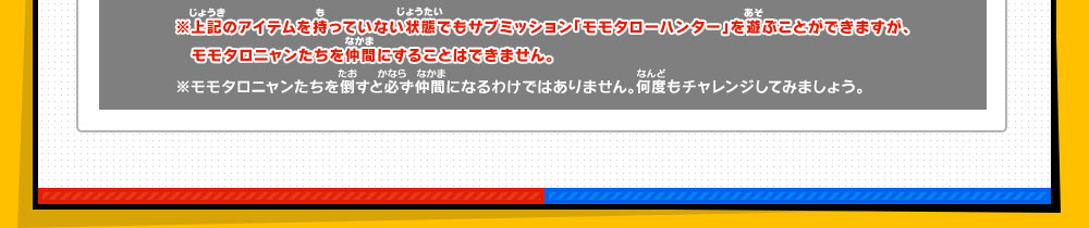 ※上記のアイテムを持っていない状態でもサブミッション「モモタローハンター」を遊ぶことができますが、　モモタロニャンたちを仲間にすることはできません。　※モモタロニャンたちを倒すと必ず仲間になるわけではありません。何度もチャレンジしてみましょう。