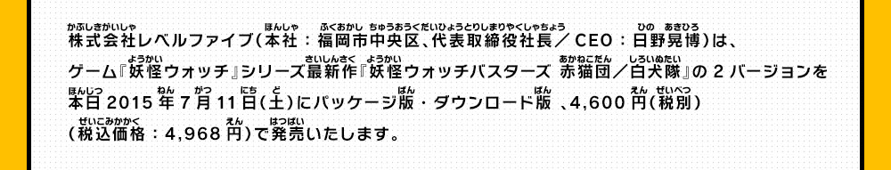 株式会社レベルファイブ（本社：福岡市中央区、代表取締役社長／CEO：日野晃博）は、ゲーム『妖怪ウォッチ』シリーズ最新作『妖怪ウォッチバスターズ 赤猫団／白犬隊」の2バージョンを本日2015年7月11日（土）にパッケージ版・ダウンロード版 、4,600円（税別）（税込価格：4,968円）で発売いたします。