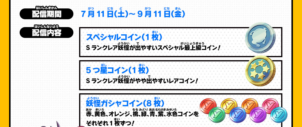 【配信期間】7月11日（土）～9月11日（金）【配信内容】スペシャルコイン（1枚）Sランクレア妖怪が出やすいスペシャル最上級コイン！／5つ星コイン（1枚）Sランクレア妖怪がやや出やすいレアコイン！／妖怪ガシャコイン（8枚）赤、黄色、オレンジ、桃、緑、青、紫、水色コインをそれぞれ1枚ずつ！