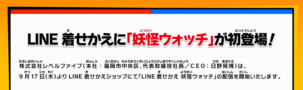 LINE着せかえに「妖怪ウォッチ」が初登場！株式会社レベルファイブ（本社：福岡市中央区、代表取締役社長／ＣＥＯ：日野晃博）は、
            9月17日（木）よりLINE着せかえショップにて「LINE着せかえ 妖怪ウォッチ」の配信を開始いたします。