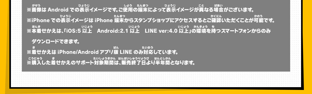 ※画像はAndroidでの表示イメージです。ご使用の端末によって表示イメージが異なる場合がございます。
            ※iPhoneでの表示イメージはiPhone端末からスタンプショップにアクセスするとご確認いただくことが可能です。
            ※本着せかえは、「iOS:5以上　Android:2.1以上　LINE ver:4.0以上」の環境を持つスマートフォンからのみダウンロードできます。
            ※着せかえはiPhone/Androidアプリ版LINEのみ対応しています。
            ※購入した着せかえのサポート対象期間は、販売終了日より半年間となります。