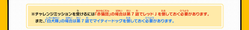 ※チャレンジミッションを受けるには「赤猫団」の場合は第7話でレッドJを倒しておく必要があります。また、「白犬隊」の場合は第7話でマイティードッグを倒しておく必要があります。