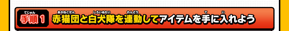 手順１ 赤猫団と白犬隊を連動してアイテムを手に入れよう
