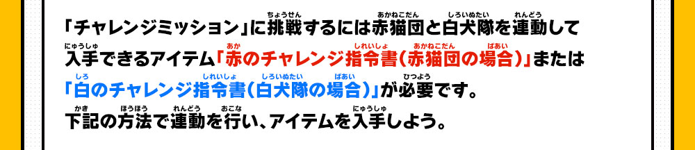 「チャレンジミッション」に挑戦するには赤猫団と白犬隊を連動して入手できるアイテム「赤のチャレンジ指令書（赤猫団の場合）」または「白のチャレンジ指令書（白犬隊の場合）」が必要です。下記の方法で連動を行い、アイテムを入手しよう。