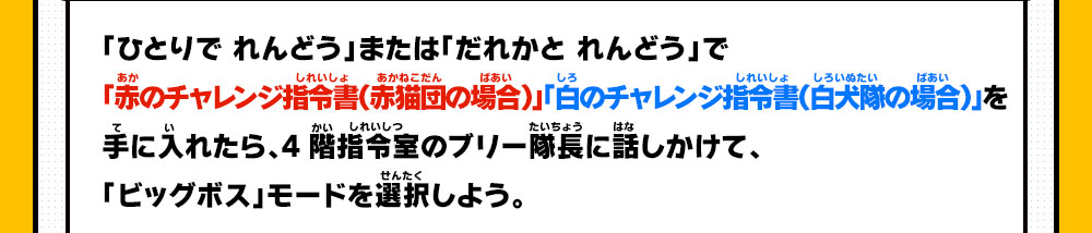 「ひとりで れんどう」または「だれかと れんどう」で「赤のチャレンジ指令書（赤猫団の場合）」「白のチャレンジ指令書（白犬隊の場合）」を手に入れたら、4階指令室のブリー隊長に話しかけて、「ビッグボス」モードを選択しよう。