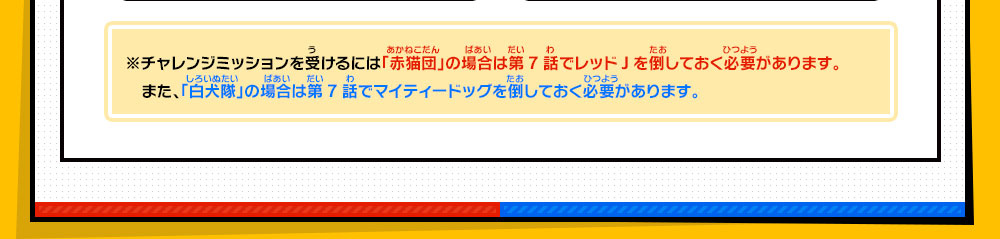 ※チャレンジミッションを受けるには「赤猫団」の場合は第7話でレッドJを倒しておく必要があります。また、「白犬隊」の場合は第7話でマイティードッグを倒しておく必要があります。