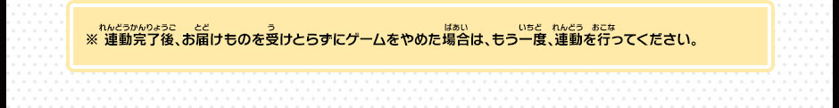 ※ 連動完了後、お届けものを受けとらずにゲームをやめた場合は、もう一度、連動を行ってください。