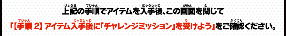 上記の手順でアイテムを入手後、この画面を閉じて「【手順２】アイテム入手後に「チャレンジミッション」を受けよう」をご確認ください。