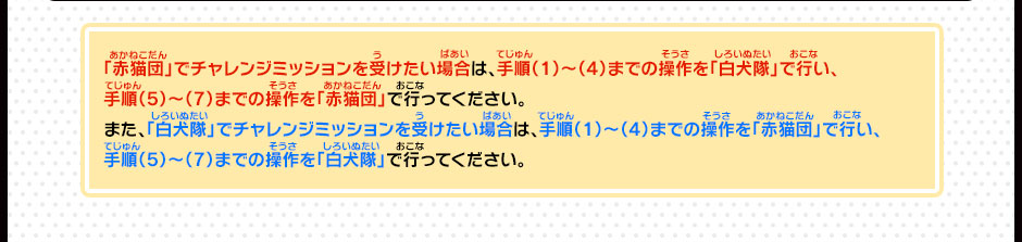 「赤猫団」でチャレンジミッションを受けたい場合は、手順（1）～（4）までの操作を「白犬隊」で行い、手順（5）～（7）までの操作を「赤猫団」で行ってください。また、「白犬隊」でチャレンジミッションを受けたい場合は、手順（1）～（4）までの操作を「赤猫団」で行い、手順（5）～（7）までの操作を「白犬隊」で行ってください。