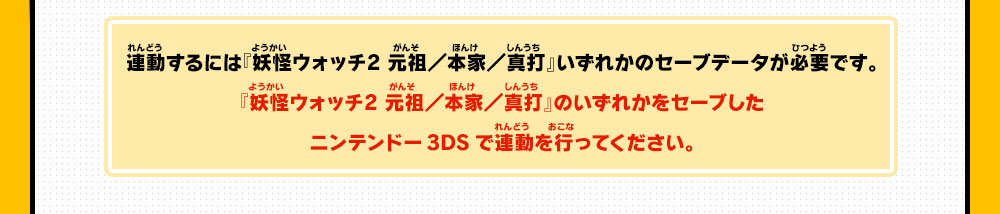 連動するには『妖怪ウォッチ2 元祖／本家／真打』いずれかのセーブデータが必要です。『妖怪ウォッチ2 元祖／本家／真打』のいずれかをセーブしたニンテンドー3DSで連動を行ってください。