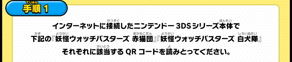 【手順1】インターネットに接続したニンテンドー3DSシリーズ本体で下記の『妖怪ウォッチバスターズ 赤猫団』『妖怪ウォッチバスターズ 白犬隊』それぞれに該当するQRコードを読みとってください。