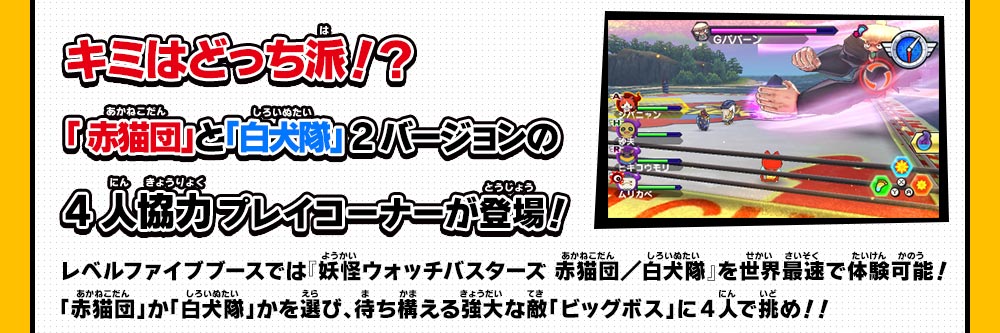 キミはどっち派！？「 赤猫団」と「白犬隊」 2バージョンの4人協力プレイコーナーが登場！レベルファイブブースでは『妖怪ウォッチバスターズ 赤猫団／白犬隊』を世界最速で体験可能！「赤猫団」か「白犬隊」かを選び、待ち構える強大な敵「ビッグボス」に4人で挑め！！