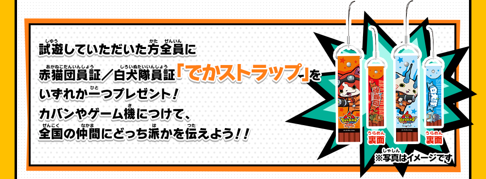 試遊していただいた方全員に赤猫団員証／白犬隊員証「でかストラップ」いずれか一つプレゼント！カバンやゲーム機につけて、全国の仲間にどっち派かを伝えよう！！※写真はイメージです