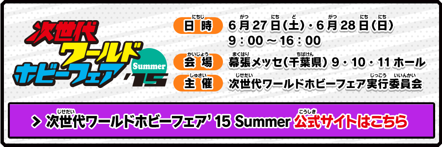 次世代ワールドホビーフェア'15 summer 日時 6月27日（土）・6月28日（日）9：00～16：00 会場 幕張メッセ（千葉県） 9・10・11ホール 主催 次世代ワールドホビーフェア実行委員会 次世代ワールドホビーフェア’15 Summer公式サイトはこちら