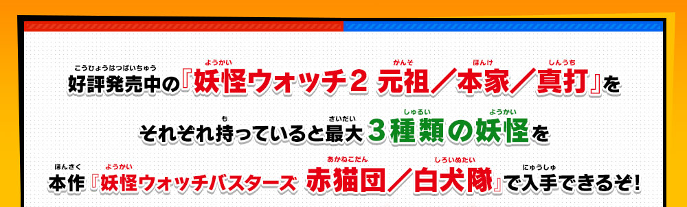 好評発売中の『妖怪ウォッチ2 元祖／本家／真打』をそれぞれ持っていると最大3種類の妖怪を本作 『妖怪ウォッチバスターズ 赤猫団／白犬隊』で入手できるぞ!