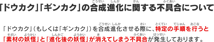 「ドウカク」「ギンカク」の合成進化に関する不具合について：「ドウカク」（もしくは「ギンカク」）を合成進化させる際に、特定の手順を行うと「素材の妖怪」と「進化後の妖怪」が消えてしまう不具合が発生しております。